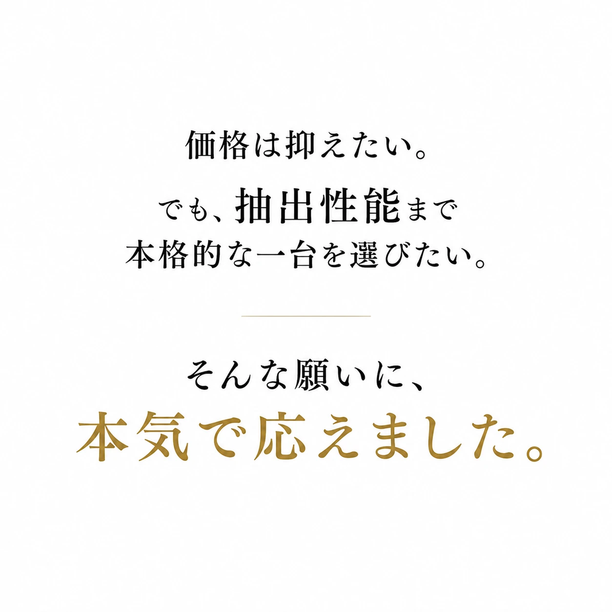 価格は抑えたい。でも、抽出性能まで本格的な一台を選びたい。そんな願いに、本気で応えました。